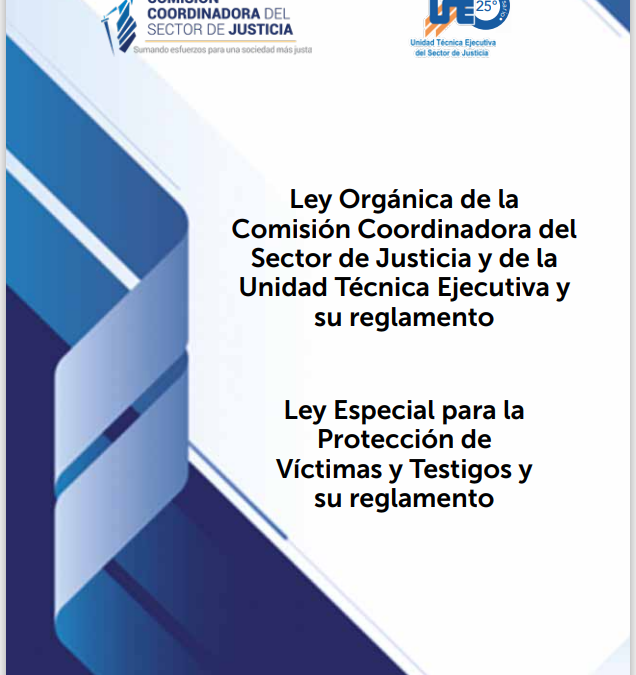 Ley Orgánica de la Comisión Coordinadora del Sector de Justicia y de la Unidad Técnica Ejecutiva y su reglamento Ley Especial para la Protección de Víctimas y Testigos y su reglamento